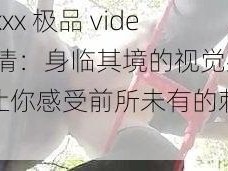 日本 xxx 极品 videos 高清：身临其境的视觉盛宴，让你感受前所未有的刺激体验