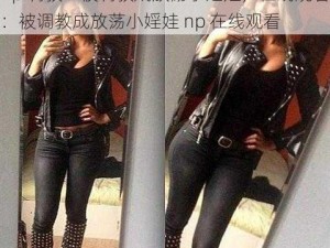 np 调教：被调教成放荡小婬娃，在线观看：被调教成放荡小婬娃 np 在线观看