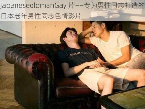 JapaneseoldmanGay 片——专为男性同志打造的日本老年男性同志色情影片