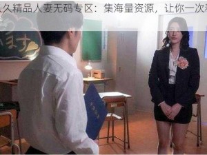 久久久精品人妻无码专区：集海量资源，让你一次看个够