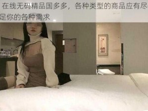 91 在线无码精品国多多，各种类型的商品应有尽有，满足你的各种需求