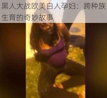 黑人大战欧美白人孕妇：跨种族生育的奇妙故事