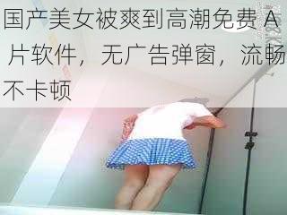 国产美女被爽到高潮免费 A 片软件，无广告弹窗，流畅不卡顿