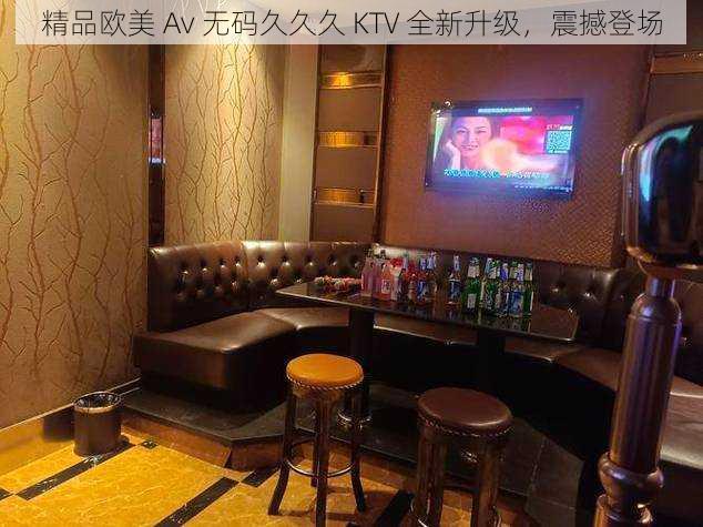 精品欧美 Av 无码久久久 KTV 全新升级，震撼登场