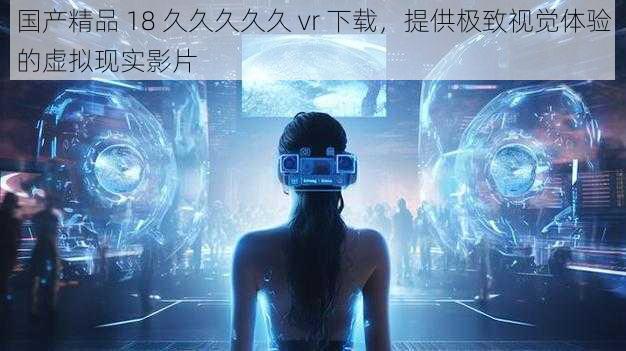 国产精品 18 久久久久久 vr 下载，提供极致视觉体验的虚拟现实影片