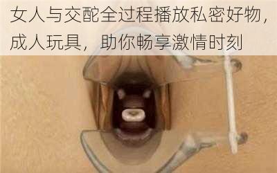 女人与交酡全过程播放私密好物，成人玩具，助你畅享激情时刻