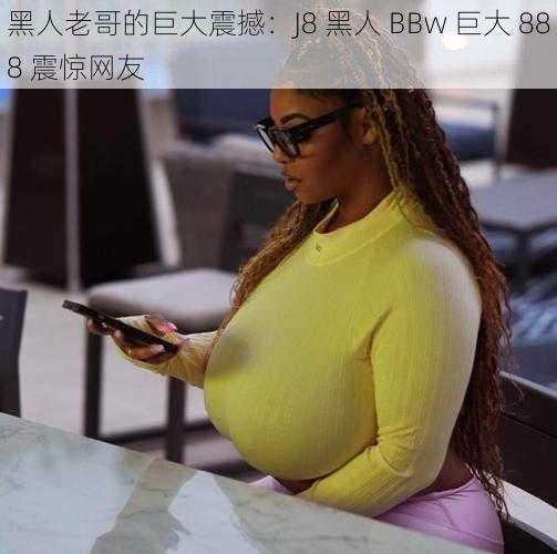 黑人老哥的巨大震撼：J8 黑人 BBw 巨大 888 震惊网友