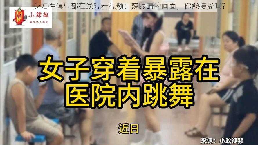 少妇性俱乐部在线观看视频：辣眼睛的画面，你能接受吗？