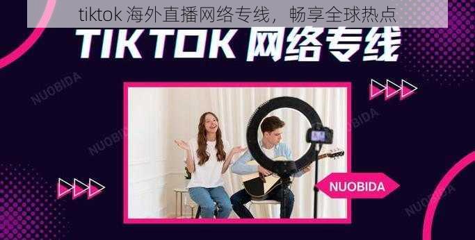 tiktok 海外直播网络专线，畅享全球热点