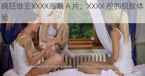 疯狂做受XXXX高潮 A 片：XXXX 般的极致体验