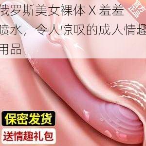 俄罗斯美女裸体 X 羞羞喷水，令人惊叹的成人情趣用品