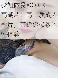 少妇做受XXXXⅩ高潮片：高品质成人影片，带给你极致的性体验