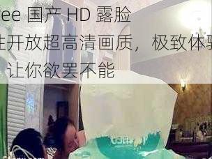 free 国产 HD 露脸性开放超高清画质，极致体验，让你欲罢不能